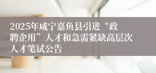 2025年咸宁嘉鱼县引进“政聘企用”人才和急需紧缺高层次人才笔试公告