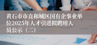 黄石市市直和城区国有企事业单位2025年人才引进拟聘用人员公示（二）