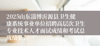2025山东淄博沂源县卫生健康系统事业单位招聘高层次卫生专业技术人才面试成绩和考试总成绩公告