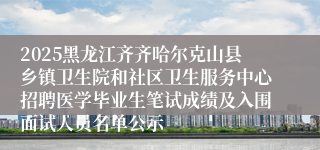 2025黑龙江齐齐哈尔克山县乡镇卫生院和社区卫生服务中心招聘医学毕业生笔试成绩及入围面试人员名单公示