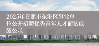 2025年日照市东港区事业单位公开招聘优秀青年人才面试成绩公示