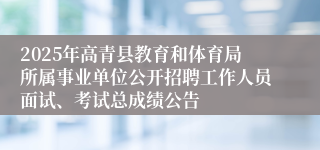 2025年高青县教育和体育局所属事业单位公开招聘工作人员面试、考试总成绩公告 