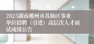 2025湖南郴州市苏仙区事业单位招聘（引进）高层次人才面试成绩公告