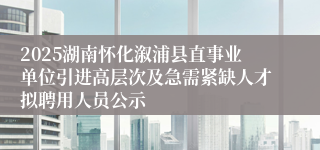 2025湖南怀化溆浦县直事业单位引进高层次及急需紧缺人才拟聘用人员公示