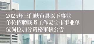 2025年三门峡市县以下事业单位招聘联考工作灵宝市事业单位岗位加分资格审核公告