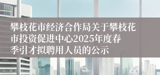 攀枝花市经济合作局关于攀枝花市投资促进中心2025年度春季引才拟聘用人员的公示