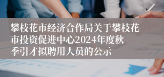 攀枝花市经济合作局关于攀枝花市投资促进中心2024年度秋季引才拟聘用人员的公示