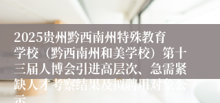 2025贵州黔西南州特殊教育学校（黔西南州和美学校）第十三届人博会引进高层次、急需紧缺人才考察结果及拟聘用对象公示