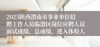 2025陕西渭南市事业单位招聘工作人员临渭区岗位应聘人员面试成绩、总成绩、进入体检人员名单及体检安排公告