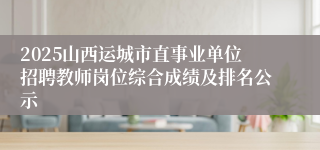 2025山西运城市直事业单位招聘教师岗位综合成绩及排名公示