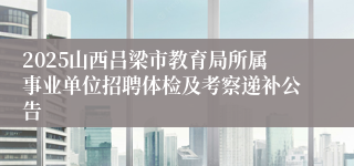 2025山西吕梁市教育局所属事业单位招聘体检及考察递补公告