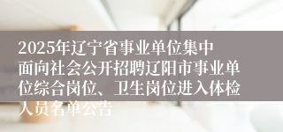 2025年辽宁省事业单位集中面向社会公开招聘辽阳市事业单位综合岗位、卫生岗位进入体检人员名单公告