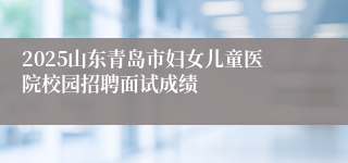 2025山东青岛市妇女儿童医院校园招聘面试成绩