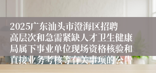 2025广东汕头市澄海区招聘高层次和急需紧缺人才卫生健康局属下事业单位现场资格核验和直接业务考核等有关事项的公告