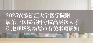 2025安徽浙江大学医学院附属第一医院宿州分院高层次人才引进现场资格复审有关事项通知