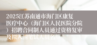 2025江苏南通市海门区康复医疗中心（海门区人民医院分院）招聘合同制人员通过资格复审及拟入围笔试人员名单