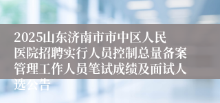2025山东济南市市中区人民医院招聘实行人员控制总量备案管理工作人员笔试成绩及面试人选公告