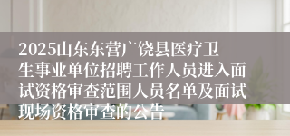 2025山东东营广饶县医疗卫生事业单位招聘工作人员进入面试资格审查范围人员名单及面试现场资格审查的公告