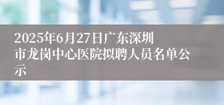 2025年6月27日广东深圳市龙岗中心医院拟聘人员名单公示