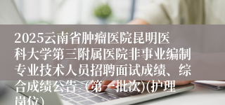 2025云南省肿瘤医院昆明医科大学第三附属医院非事业编制专业技术人员招聘面试成绩、综合成绩公告（第一批次)(护理岗位）
