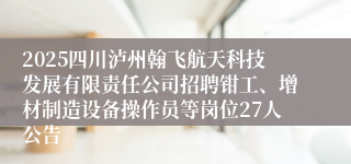 2025四川泸州翰飞航天科技发展有限责任公司招聘钳工、增材制造设备操作员等岗位27人公告