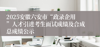 2025安徽六安市“政录企用”人才引进考生面试成绩及合成总成绩公示