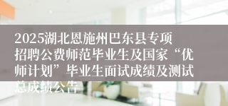 2025湖北恩施州巴东县专项招聘公费师范毕业生及国家“优师计划”毕业生面试成绩及测试总成绩公告 