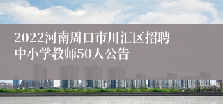 2022河南周口市川汇区招聘中小学教师50人公告