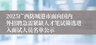2025广西防城港市面向国内外招聘急需紧缺人才笔试筛选进入面试人员名单公示
