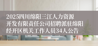 2025四川绵阳三江人力资源开发有限责任公司招聘派驻绵阳经开区机关工作人员34人公告
