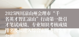 2025四川凉山州会理市“千名英才智汇凉山”行动第一批引才笔试成绩、专业知识考核成绩排名及拟进入综合素质考核名单公示