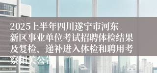 2025上半年四川遂宁市河东新区事业单位考试招聘体检结果及复检、递补进入体检和聘用考察相关公告