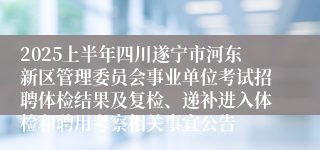 2025上半年四川遂宁市河东新区管理委员会事业单位考试招聘体检结果及复检、递补进入体检和聘用考察相关事宜公告