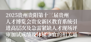 2025贵州贵阳第十三届贵州人才博览会贵安新区教育系统引进高层次及急需紧缺人才现场评审加试成绩及体检事宜的相关通知