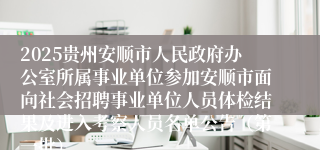 2025贵州安顺市人民政府办公室所属事业单位参加安顺市面向社会招聘事业单位人员体检结果及进入考察人员名单公告（第一批）