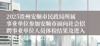 2025贵州安顺市民政局所属事业单位参加安顺市面向社会招聘事业单位人员体检结果及进入考察人员名单公告