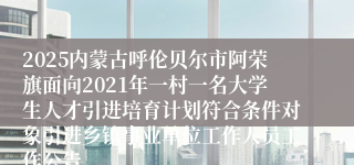 2025内蒙古呼伦贝尔市阿荣旗面向2021年一村一名大学生人才引进培育计划符合条件对象引进乡镇事业单位工作人员工作公告