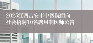 2025江西吉安市中医院面向社会招聘10名聘用制医师公告