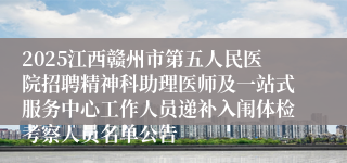 2025江西赣州市第五人民医院招聘精神科助理医师及一站式服务中心工作人员递补入闱体检考察人员名单公告