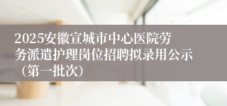2025安徽宣城市中心医院劳务派遣护理岗位招聘拟录用公示（第一批次）