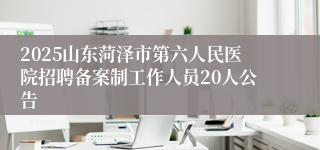 2025山东菏泽市第六人民医院招聘备案制工作人员20人公告