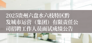 2025贵州六盘水六枝特区黔发城市运营（集团）有限责任公司招聘工作人员面试成绩公告