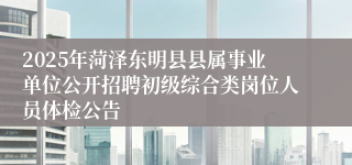 2025年菏泽东明县县属事业单位公开招聘初级综合类岗位人员体检公告