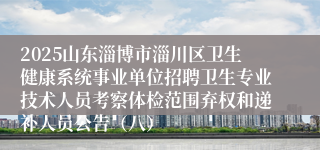 2025山东淄博市淄川区卫生健康系统事业单位招聘卫生专业技术人员考察体检范围弃权和递补人员公告（八）