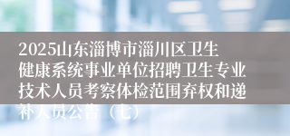 2025山东淄博市淄川区卫生健康系统事业单位招聘卫生专业技术人员考察体检范围弃权和递补人员公告（七）