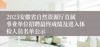 2025安徽省自然资源厅直属事业单位招聘最终成绩及进入体检人员名单公示
