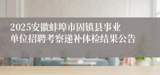 2025安徽蚌埠市固镇县事业单位招聘考察递补体检结果公告