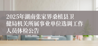 2025年湖南张家界桑植县卫健局机关所属事业单位选调工作人员体检公告