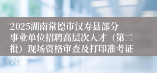 2025湖南常德市汉寿县部分事业单位招聘高层次人才（第二批）现场资格审查及打印准考证公告