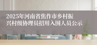2025年河南省焦作市乡村振兴村级协理员招用入围人员公示